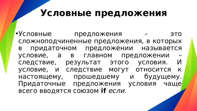 Условные предложения   Условные предложения – это сложноподчиненные предложения, в которых в придаточном предложении называется условие, а в главном предложении – следствие, результат этого условия. И условие, и следствие могут относится к настоящему, прошедшему и будущему. Придаточные предложения условия чаще всего вводятся союзом  if   если . 