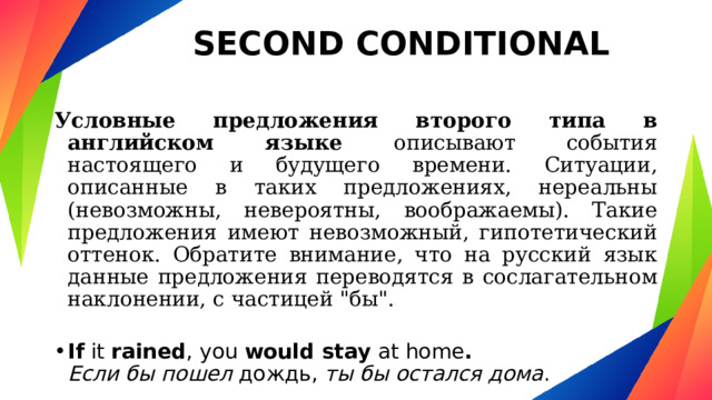 SECOND CONDITIONAL Условные предложения второго типа в английском языке описывают события настоящего и будущего времени. Ситуации, описанные в таких предложениях, нереальны (невозможны, невероятны, воображаемы). Такие предложения имеют невозможный, гипотетический оттенок. Обратите внимание, что на русский язык данные предложения переводятся в сослагательном наклонении, с частицей 