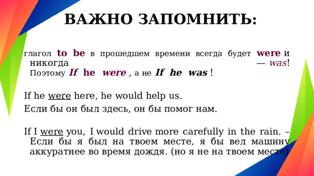 ВАЖНО ЗАПОМНИТЬ: глагол to be в прошедшем времени всегда будет  were  и никогда —  was !  Поэтому   If   he   were  , а не   If he was  ! If he were here, he would help us. Если бы он был здесь, он бы помог нам. If I  were  you, I would drive more carefully in the rain. – Если бы я был на твоем месте, я бы вел машину аккуратнее во время дождя. (но я не на твоем месте) 