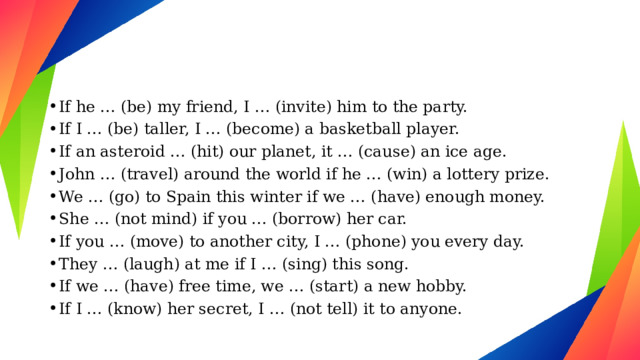 If he … (be) my friend, I … (invite) him to the party. If I … (be) taller, I … (become) a basketball player. If an asteroid … (hit) our planet, it … (cause) an ice age. John … (travel) around the world if he … (win) a lottery prize. We … (go) to Spain this winter if we … (have) enough money. She … (not mind) if you … (borrow) her car. If you … (move) to another city, I … (phone) you every day. They … (laugh) at me if I … (sing) this song. If we … (have) free time, we … (start) a new hobby. If I … (know) her secret, I … (not tell) it to anyone. 