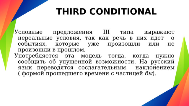 THIRD CONDITIONAL Условные предложения III типа выражают нереальные условия, так как речь в них идет о событиях, которые уже произошли или не произошли в прошлом. Употребляется эта модель тогда, когда нужно сообщить об упущенной возможности. На русский язык переводятся сослагательным наклонением ( формой прошедшего времени с частицей бы ). 