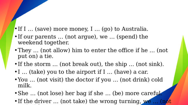 If I … (save) more money, I … (go) to Australia. If our parents … (not argue), we … (spend) the weekend together. They … (not allow) him to enter the office if he … (not put on) a tie. If the storm … (not break out), the ship … (not sink). I … (take) you to the airport if I … (have) a car. You … (not visit) the doctor if you … (not drink) cold milk. She … (not lose) her bag if she … (be) more careful. If the driver … (not take) the wrong turning, we … (not arrive) late. 