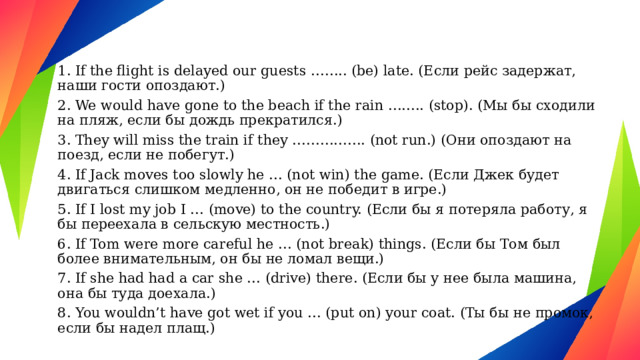 1. If the flight is delayed our guests …….. (be) late. (Если рейс задержат, наши гости опоздают.) 2. We would have gone to the beach if the rain …….. (stop). (Мы бы сходили на пляж, если бы дождь прекратился.) 3. They will miss the train if they ……………. (not run.) (Они опоздают на поезд, если не побегут.) 4. If Jack moves too slowly he … (not win) the game. (Если Джек будет двигаться слишком медленно, он не победит в игре.) 5. If I lost my job I … (move) to the country. (Если бы я потеряла работу, я бы переехала в сельскую местность.) 6. If Tom were more careful he … (not break) things. (Если бы Том был более внимательным, он бы не ломал вещи.) 7. If she had had a car she … (drive) there. (Если бы у нее была машина, она бы туда доехала.) 8. You wouldn’t have got wet if you … (put on) your coat. (Ты бы не промок, если бы надел плащ.) 