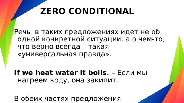 ZERO CONDITIONAL Речь  в таких предложениях идет не об одной конкретной ситуации, а о чем-то, что верно всегда – такая «универсальная правда». If we heat water it boils. – Если мы нагреем воду, она закипит. В обеих частях предложения употребляется Present Simple. 