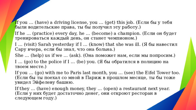 If you … (have) a driving license, you … (get) this job. (Если бы у тебя были водительские права, ты бы получил эту работу.) If he … (practice) every day, he … (become) a champion. (Если он будет тренироваться каждый день, он станет чемпионом.) I … (visit) Sarah yesterday if I … (know) that she was ill. (Я бы навестил Сару вчера, если бы знал, что она больна.) She … (help) us if we … (ask). (Она поможет нам, если мы попросим.) I … (go) to the police if I … (be) you. (Я бы обратился в полицию на твоем месте.) If you … (go) with me to Paris last month, you … (see) the Eifel Tower too. (Если бы ты поехал со мной в Париж в прошлом месяце, ты бы тоже увидел Эйфелеву башню. If they … (have) enough money, they … (open) a restaurant next year. (Если у них будет достаточно денег, они откроют ресторан в следующем году.) 