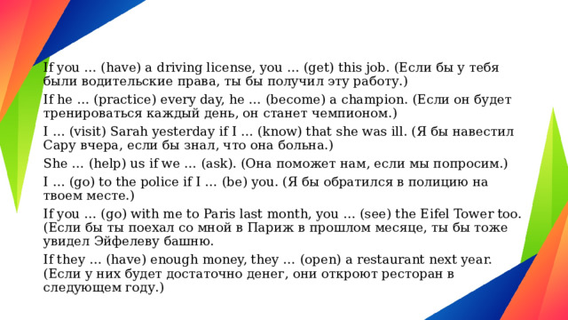 If you … (have) a driving license, you … (get) this job. (Если бы у тебя были водительские права, ты бы получил эту работу.) If he … (practice) every day, he … (become) a champion. (Если он будет тренироваться каждый день, он станет чемпионом.) I … (visit) Sarah yesterday if I … (know) that she was ill. (Я бы навестил Сару вчера, если бы знал, что она больна.) She … (help) us if we … (ask). (Она поможет нам, если мы попросим.) I … (go) to the police if I … (be) you. (Я бы обратился в полицию на твоем месте.) If you … (go) with me to Paris last month, you … (see) the Eifel Tower too. (Если бы ты поехал со мной в Париж в прошлом месяце, ты бы тоже увидел Эйфелеву башню. If they … (have) enough money, they … (open) a restaurant next year. (Если у них будет достаточно денег, они откроют ресторан в следующем году.) 