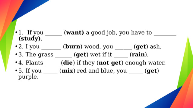 1. If you ______ ( want)  a good job, you have to ________ (study) . 2. I you _______ ( burn ) wood, you ______ ( get ) ash. 3. The grass ______ ( get ) wet if it _____ ( rain ). 4. Plants _____ ( die ) if they ( not get ) enough water. 5. If you _____ ( mix ) red and blue, you _____ ( get ) purple. 