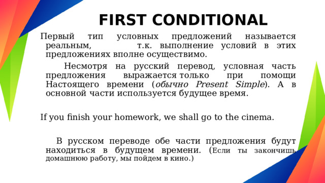 FIRST CONDITIONAL Первый тип условных предложений называется реальным, т.к. выполнение условий в этих предложениях вполне осуществимо.  Несмотря на русский перевод, условная часть предложения выражается только при помощи Настоящего времени ( обычно Present Simple ). А в основной части используется будущее время. If you finish your homework, we shall go to the cinema.  В русском переводе обе части предложения будут находиться в будущем времени. ( Если ты закончишь домашнюю работу, мы пойдем в кино.) 