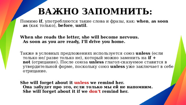ВАЖНО ЗАПОМНИТЬ: Помимо  if , употребляются такие слова и фразы, как:  when ,  as soon as  (как только), before ,  until .  When she reads the letter, she will become nervous.  As soon as you are ready, I'll drive you home.  Также в условных предложениях используется союз  unless  (если только не/ разве только не), который можно заменить на  if + not  (отрицание). После союза  unless глагол-сказуемое ставится в утвердительной форме, поскольку союз  unless  уже заключает в себе отрицание.  She will forget about it unless we remind her.  Она забудет про это, если только мы ей не напомним.  She will forget about it if we don't remind her. 