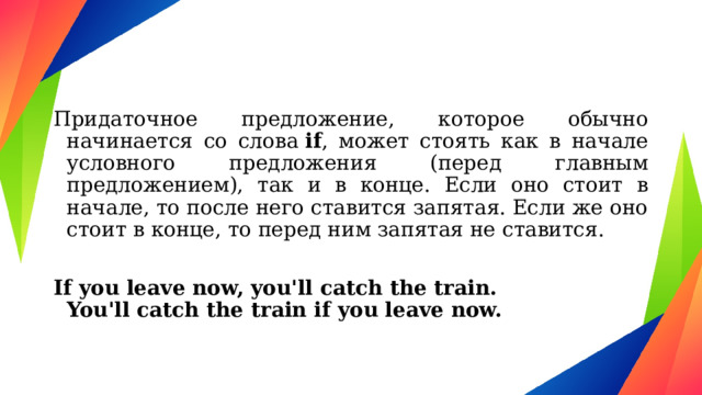 Придаточное предложение, которое обычно начинается со слова  if , может стоять как в начале условного предложения (перед главным предложением), так и в конце. Если оно стоит в начале, то после него ставится запятая. Если же оно стоит в конце, то перед ним запятая не ставится.  If you leave now, you'll catch the train.  You'll catch the train if you leave now. 