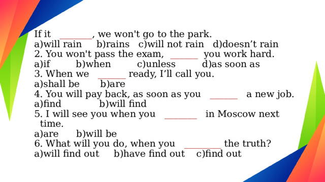 If it _______ , we won't go to the park. a)will rain b)rains c)will not rain d)doesn’t rain 2. You won't pass the exam,   ______ you work hard. a)if b)when c)unless d)as soon as 3. When we  ______ ready, I’ll call you. a)shall be b)are 4. You will pay back, as soon as you  ______   a new job. a)find b)will find 5. I will see you when you  _______ in Moscow next time. a)are b)will be 6. What will you do, when you   ________ the truth? a)will find out b)have find out c)find out 