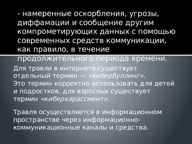 - намеренные оскорбления, угрозы, диффамации и сообщение другим компрометирующих данных с помощью современных средств коммуникации, как правило, в течение продолжительного периода времени. Для травли в интернете существует отдельный термин — «кибербуллинг». Это термин корректно использовать для детей и подростков, для взрослых существует термин «киберхарассмент». Травля осуществляется в информационном пространстве через информационно-коммуникационные каналы и средства. 