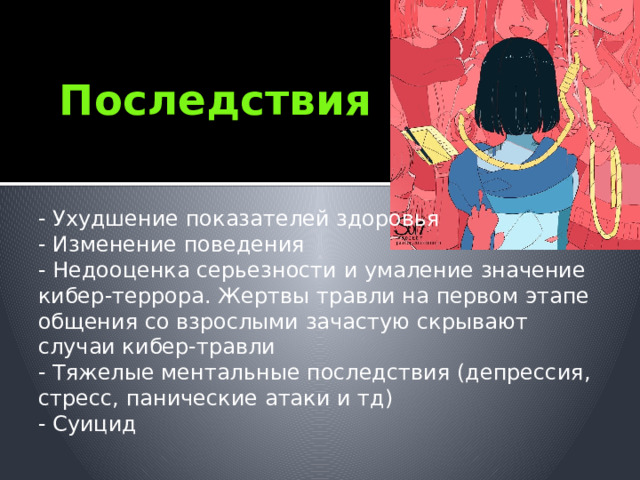 Последствия - Ухудшение показателей здоровья - Изменение поведения - Недооценка серьезности и умаление значение кибер-террора. Жертвы травли на первом этапе общения со взрослыми зачастую скрывают случаи кибер-травли - Тяжелые ментальные последствия (депрессия, стресс, панические атаки и тд) - Суицид 
