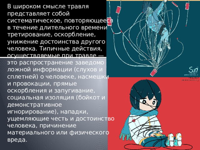 В широком смысле травля представляет собой систематическое, повторяющееся в течение длительного времени третирование, оскорбление, унижение достоинства другого человека. Типичные действия, осуществляемые при травле — это распространение заведомо ложной информации (слухов и сплетней) о человеке, насмешки и провокации, прямые оскорбления и запугивание, социальная изоляция (бойкот и демонстративное игнорирование), нападки, ущемляющие честь и достоинство человека, причинение материального или физического вреда.   