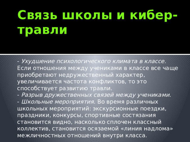 Связь школы и кибер-травли - Ухудшение психологического климата в классе. Если отношения между учениками в классе все чаще приобретают недружественный характер, увеличивается частота конфликтов, то это способствует развитию травли. - Разрыв дружественных связей между учениками . - Школьные мероприятия . Во время различных школьных мероприятий: экскурсионные поездки, праздники, конкурсы, спортивные состязания становится видно, насколько сплочен классный коллектив, становится осязаемой «линия надлома» межличностных отношений внутри класса. 