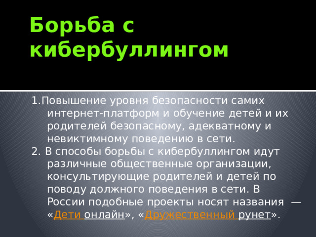 Борьба с кибербуллингом 1.Повышение уровня безопасности самих интернет-платформ и обучение детей и их родителей безопасному, адекватному и невиктимному поведению в сети. 2. В способы борьбы с кибербуллингом идут различные общественные организации, консультирующие родителей и детей по поводу должного поведения в сети. В России подобные проекты носят названия  — « Дети онлайн », « Дружественный рунет ». 