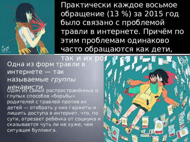 Практически каждое восьмое обращение (13 %) за 2015 год было связано с проблемой травли в интернете. Причём по этим проблемам одинаково часто обращаются как дети, так и их родители. Одна из форм травли в интернете — так называемые группы ненависти. Один из самых распространённых и глупых способов « борьбы » родителей с травлей против их детей  — отобрать у них гаджеты и лишить доступа в интернет, что, по сути, отрезает ребёнка от социума и сказывается чуть ли не хуже, чем ситуация буллинга. 