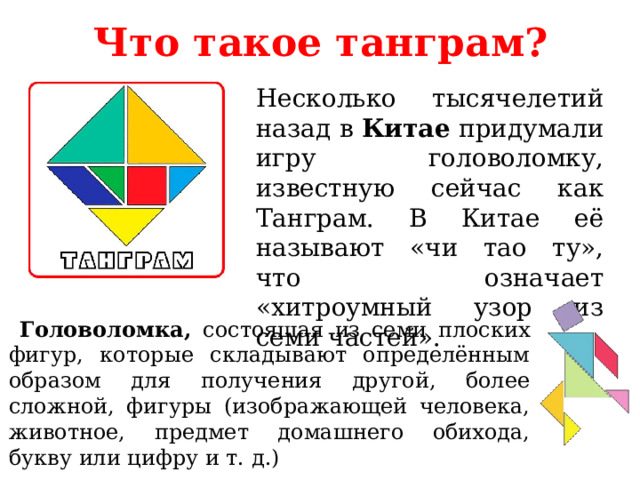 Что такое танграм? Несколько тысячелетий назад в Китае придумали игру головоломку, известную сейчас как Танграм. В Китае её называют «чи тао ту», что означает «хитроумный узор из семи частей».  Головоломка, состоящая из семи плоских фигур, которые складывают определённым образом для получения другой, более сложной, фигуры (изображающей человека, животное, предмет домашнего обихода, букву или цифру и т. д.) 