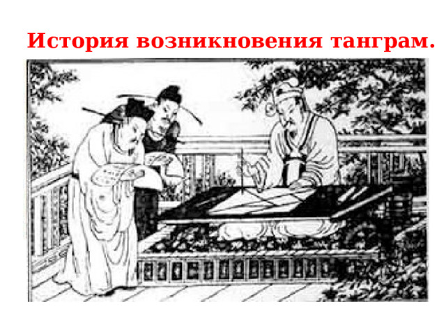 История возникновения танграм.   Появление Танграм окутано множеством тайн. Согласно одному из преданий головоломку создал китайский бог по имени Тан. Он же написал о ней целых 7 книг. Части головоломки обозначали планеты – Луну, Марс, Венеру, Меркурий, Солнце, Сатурн и Юпитер. Фигуры, собранные из фрагментов головоломки и представленные в книгах Тана, изображали процесс сотворения мира и возникновение видов, его населяющих. По другой легенде головоломка была создана, когда при дворе китайского императора случайно разбили огромное стекло в форме квадрата. Вернуть ему первоначальную форму было непросто, но находчивые служащие преподнесли императору свою оплошность как новую забаву. 
