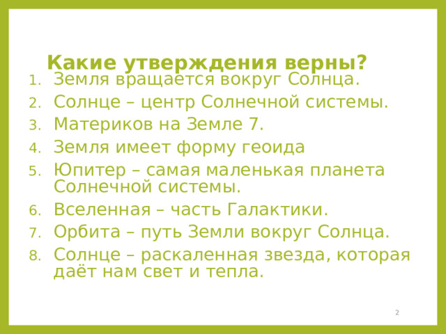 Какие утверждения верны? Земля вращается вокруг Солнца. Солнце – центр Солнечной системы. Материков на Земле 7. Земля имеет форму геоида Юпитер – самая маленькая планета Солнечной системы. Вселенная – часть Галактики. Орбита – путь Земли вокруг Солнца. Солнце – раскаленная звезда, которая даёт нам свет и тепла.  