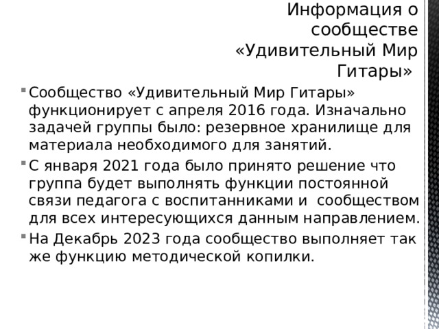 Информация о сообществе «Удивительный Мир Гитары» Сообщество «Удивительный Мир Гитары» функционирует с апреля 2016 года. Изначально задачей группы было: резервное хранилище для материала необходимого для занятий. С января 2021 года было принято решение что группа будет выполнять функции постоянной связи педагога с воспитанниками и сообществом для всех интересующихся данным направлением. На Декабрь 2023 года сообщество выполняет так же функцию методической копилки. 