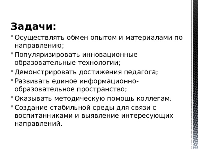 Задачи: Осуществлять обмен опытом и материалами по направлению; Популяризировать инновационные образовательные технологии; Демонстрировать достижения педагога; Развивать единое информационно-образовательное пространство;  Оказывать методическую помощь коллегам. Создание стабильной среды для связи с воспитанниками и выявление интересующих направлений. 