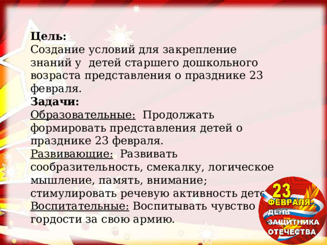 Цель: Создание условий для закрепление знаний у  детей старшего дошкольного возраста представления о празднике 23 февраля. Задачи: Образовательные:   Продолжать формировать представления детей о празднике 23 февраля. Развивающие:   Развивать сообразительность, смекалку, логическое мышление, память, внимание; стимулировать речевую активность детей. Воспитательные:  Воспитывать чувство гордости за свою армию. 