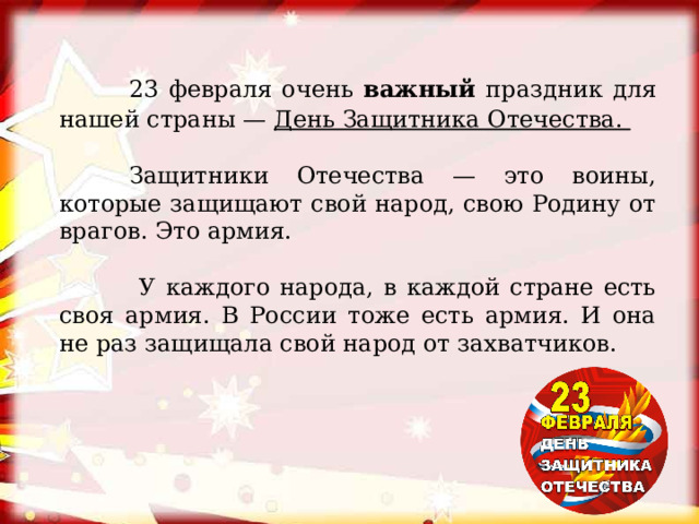  23 февраля очень важный праздник для нашей страны — День Защитника Отечества.  Защитники Отечества — это воины, которые защищают свой народ, свою Родину от врагов. Это армия.   У каждого народа, в каждой стране есть своя армия. В России тоже есть армия. И она не раз защищала свой народ от захватчиков. 