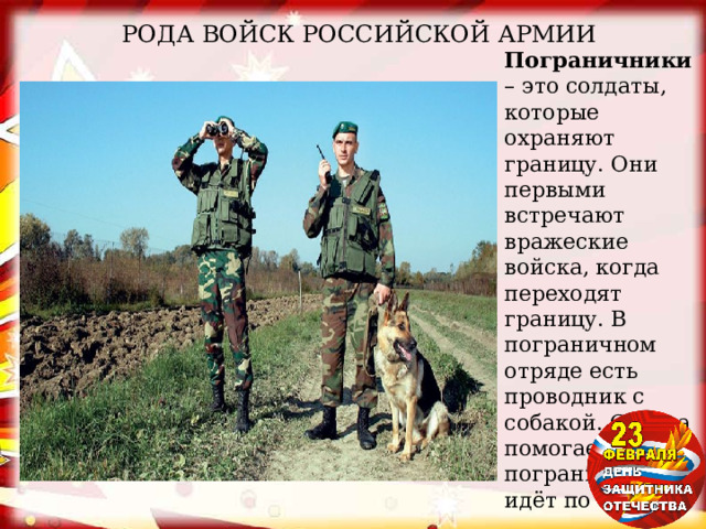 РОДА ВОЙСК РОССИЙСКОЙ АРМИИ Пограничники – это солдаты, которые охраняют границу. Они первыми встречают вражеские войска, когда переходят границу. В пограничном отряде есть проводник с собакой. Собака помогает пограничникам, идёт по следу. 