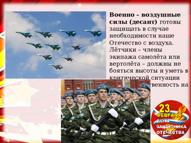 Военно – воздушные силы (десант) готовы защищать в случае необходимости наше Отечество с воздуха. Лётчики – члены экипажа самолёта или вертолёта – должны не бояться высоты и уметь в критической ситуации брать ответственность на себя. 