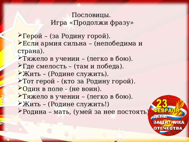 Пословицы. Игра «Продолжи фразу» Герой – (за Родину горой). Если армия сильна – (непобедима и страна). Тяжело в учении – (легко в бою). Где смелость – (там и победа). Жить – (Родине служить). Тот герой - (кто за Родину горой). Один в поле - (не воин). Тяжело в учении – (легко в бою). Жить – (Родине служить!) Родина – мать, (умей за нее постоять). 