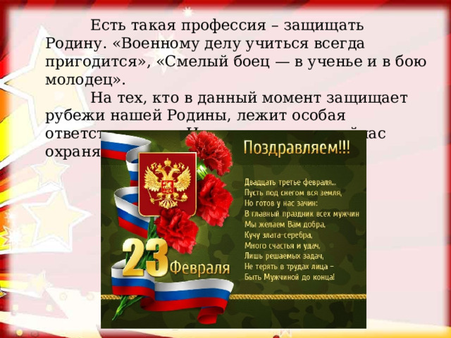  Есть такая профессия – защищать Родину. «Военному делу учиться всегда пригодится», «Смелый боец — в ученье и в бою молодец».  На тех, кто в данный момент защищает рубежи нашей Родины, лежит особая ответственность. Именно эти люди сейчас охраняют покой, мир на земле. 