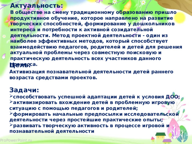 Актуальность: В обществе на смену традиционному образованию пришло продуктивное обучение, которое направлено на развитие творческих способностей, формирование у дошкольников интереса и потребности к активной созидательной деятельности. Метод проектной деятельности - один из наиболее эффективных методов, который способствует взаимодействию педагогов, родителей и детей для решения актуальной проблемы через совместную поисковую и практическую деятельность всех участников данного процесса. Цель:  Активизация познавательной деятельности детей раннего возраста средствами проектов.  Задачи: способствовать успешной адаптации детей к условия ДОО; активизировать вхождение детей в проблемную игровую ситуацию с помощью педагогов и родителей; формировать начальные предпосылки исследовательской деятельности через простейшие практические опыты; развивать творческую активность в процессе игровой и познавательной деятельности  