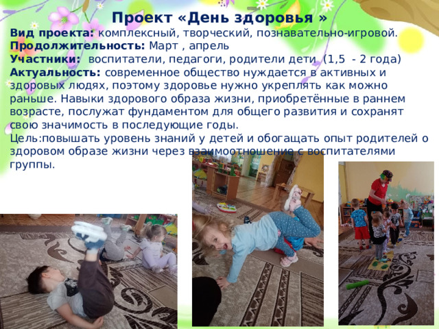 Проект «День здоровья » Вид проекта: комплексный, творческий, познавательно-игровой. Продолжительность: Март , апрель Участники: воспитатели, педагоги, родители дети (1,5 - 2 года) Актуальность: современное общество нуждается в активных и здоровых людях, поэтому здоровье нужно укреплять как можно раньше. Навыки здорового образа жизни, приобретённые в раннем возрасте, послужат фундаментом для общего развития и сохранят свою значимость в последующие годы. Цель:повышать уровень знаний у детей и обогащать опыт родителей о здоровом образе жизни через взаимоотношение с воспитателями группы.  