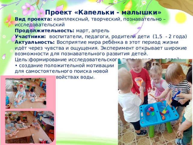 Проект «Капельки - малышки» Вид проекта: комплексный, творческий, познавательно – исследовательский Продолжительность: март, апрель Участники: воспитатели, педагоги, родители дети (1,5 - 2 года) Актуальность: Восприятие мира ребёнка в этот период жизни идёт через чувства и ощущения. Эксперимент открывает широкие возможности для познавательного развития детей. Цель:формирование исследовательского типа мышления детей; • создание положительной мотивации для самостоятельного поиска новой информации о свойствах воды.  