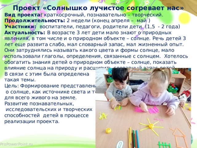 Проект «Солнышко лучистое согревает нас» Вид проекта: краткосрочный, познавательно – творческий. Продолжительность: 2 недели (конец апреля – май ) Участники: воспитатели, педагоги, родители дети (1,5 - 2 года) Актуальность: В возрасте 3 лет дети мало знают о природных явлениях, в том числе и о природном объекте – солнце. Речь детей 3 лет еще развита слабо, мал словарный запас, мал жизненный опыт. Они затруднялись называть какого цвета и формы солнце, мало использовали глаголы, определения, связанные с солнцем. Хотелось обогатить знания детей о природном объекте – солнце, показать влияние солнца на природу и расширить словарный запас детей. В связи с этим была определена такая темы. Цель: Формирование представлений  о солнце, как источнике света и тепла для всего живого на земле. Развитие познавательных,  исследовательских и творческих способностей детей в процессе реализации проекта.  
