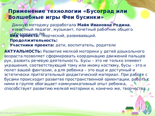 Применение технологии «Бусоград или Волшебные игры Феи бусинки» Данную методику разработала Майя Ивановна Родина , известный педагог, музыкант, почетный работник общего образования РФ. Вид проекта: творческий, развивающий. Продолжительность:  Участники проекта: дети, воспитатель, родители АКТУАЛЬНОСТЬ: Развитие мелкой моторики у детей дошкольного возраста позволяет сформировать координацию движений пальцев рук, развить речевую деятельность. Бусы – это не только элемент украшения, соответствующий тому или иному костюму, бусы – это и полет вашей фантазии, а для ребенка – это еще и доступный и эстетически притягательный дидактический материал. При работе с бусами происходит развитее пространственной ориентации, работа с ними в группе обогащает коммуникативный опыт ребенка, способствует развитию мелкой моторики и, конечно же, творчества.   