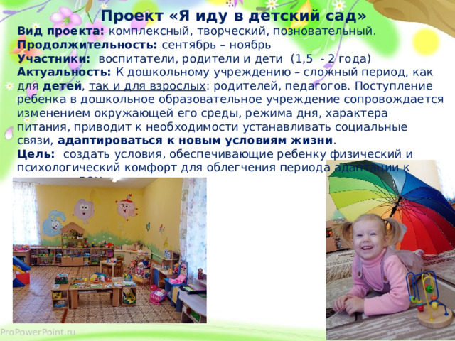  Проект «Я иду в детский сад» Вид проекта: комплексный, творческий, позновательный. Продолжительность: сентябрь – ноябрь Участники: воспитатели, родители и дети (1,5 - 2 года) Актуальность: К дошкольному учреждению – сложный период, как для  детей ,  так и для взрослых : родителей, педагогов. Поступление ребенка в дошкольное образовательное учреждение сопровождается изменением окружающей его среды, режима дня, характера питания, приводит к необходимости устанавливать социальные связи,  адаптироваться к новым условиям жизни .  Цель: создать условия, обеспечивающие ребенку физический и психологический комфорт для облегчения периода адаптации к условиям ДОУ.  