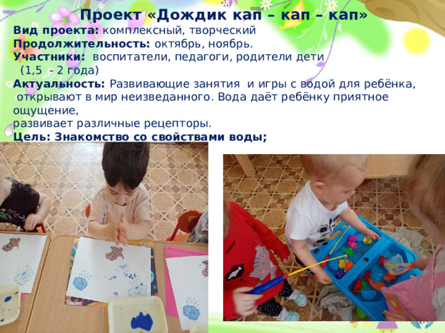 Проект «Дождик кап – кап – кап» Вид проекта: комплексный, творческий Продолжительность: октябрь, ноябрь. Участники: воспитатели, педагоги, родители дети  (1,5 - 2 года) Актуальность: Развивающие занятия  и игры с водой для ребёнка,  открывают в мир неизведанного. Вода даёт ребёнку приятное ощущение, развивает различные рецепторы. Цель: Знакомство со свойствами воды;   