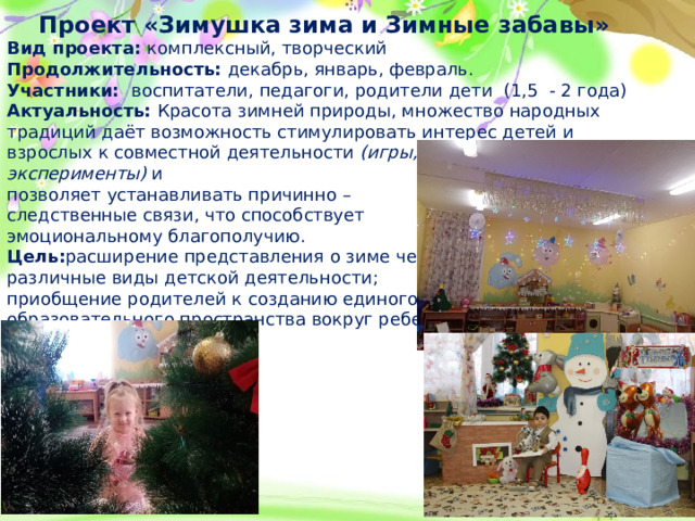 Проект «Зимушка зима и Зимные забавы» Вид проекта: комплексный, творческий Продолжительность: декабрь, январь, февраль. Участники: воспитатели, педагоги, родители дети (1,5 - 2 года) Актуальность: Красота зимней природы, множество народных традиций даёт возможность стимулировать интерес детей и взрослых к совместной деятельности  (игры, забавы, эксперименты)  и позволяет устанавливать причинно – следственные связи, что способствует эмоциональному благополучию. Цель: расширение представления о зиме через различные виды детской деятельности; приобщение родителей к созданию единого образовательного пространства вокруг ребенка.  