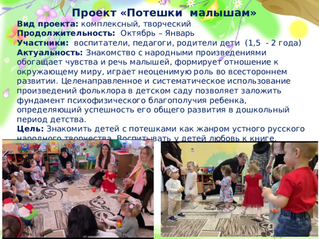 Проект «Потешки малышам» Вид проекта: комплексный, творческий Продолжительность: Октябрь – Январь Участники: воспитатели, педагоги, родители дети (1,5 - 2 года) Актуальность: Знакомство с народными произведениями обогащает чувства и речь малышей, формирует отношение к окружающему миру, играет неоценимую роль во всестороннем развитии. Целенаправленное и систематическое использование произведений фольклора в детском саду позволяет заложить фундамент психофизического благополучия ребенка, определяющий успешность его общего развития в дошкольный период детства. Цель: Знакомить детей с потешками как жанром устного русского народного творчества. Воспитывать у детей любовь к книге.  