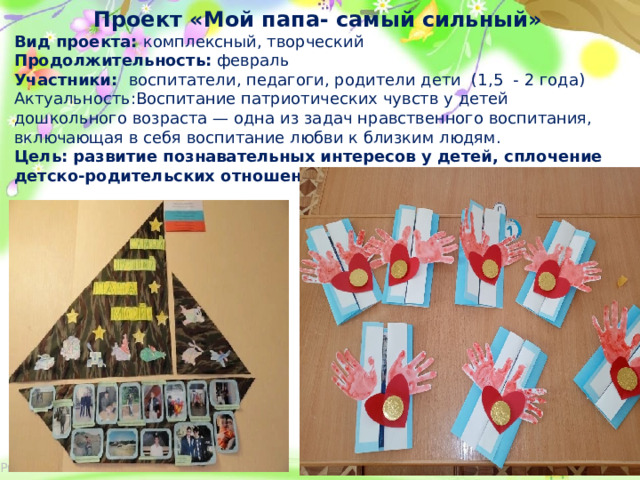 Проект «Мой папа- самый сильный» Вид проекта: комплексный, творческий Продолжительность: февраль Участники: воспитатели, педагоги, родители дети (1,5 - 2 года) Актуальность:Воспитание патриотических чувств у детей дошкольного возраста — одна из задач нравственного воспитания, включающая в себя воспитание любви к близким людям. Цель: развитие познавательных интересов у детей, сплочение детско-родительских отношений.  