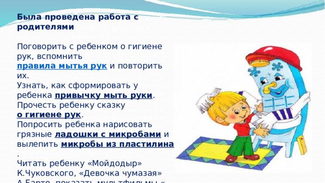 Была проведена работа с родителями  Поговорить с ребенком о гигиене рук, вспомнить  правила мытья рук  и повторить их. Узнать, как сформировать у ребенка  привычку мыть руки . Прочесть ребенку сказку  о гигиене рук . Попросить ребенка нарисовать грязные  ладошки с микробами  и вылепить  микробы из пластилина . Читать ребенку «Мойдодыр» К.Чуковского, «Девочка чумазая» А.Барто, показать мультфильмы « Фиксики . Микробы », « Три кота. Микробы », « Лунтик . Руки мыть », « Смарта. Почему нужно мыть руки? », 