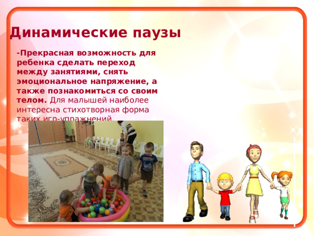 Динамические паузы -Прекрасная возможность для ребенка сделать переход между занятиями, снять эмоциональное напряжение, а также познакомиться со своим телом. Для малышей наиболее интересна стихотворная форма таких игр-упражнений. 