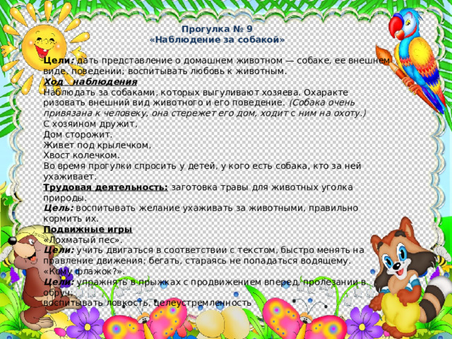 Прогулка № 9 «Наблюдение за собакой» Цели :  дать представление о домашнем животном — собаке, ее внешнем виде, поведении;  воспитывать любовь к животным. Ход наблюдения Наблюдать за собаками, которых выгуливают хозяева. Охаракте­ризовать внешний вид животного и его поведение. (Собака очень привязана к человеку, она стережет его дом, ходит с ним на охоту.) С хозяином дружит, Дом сторожит. Живет под крылечком, Хвост колечком. Во время прогулки спросить у детей, у кого есть собака, кто за ней ухаживает. Трудовая деятельность:  заготовка травы для животных уголка природы. Цель: воспитывать желание ухаживать за животными, правильно кормить их. Подвижные игры «Лохматый пес». Цели:  учить двигаться в соответствии с текстом, быстро менять на­правление движения; бегать, стараясь не попадаться водящему. «Кому флажок?». Цели:  упражнять в прыжках с продвижением вперед, пролезании в обруч; воспитывать ловкость, целеустремленность 