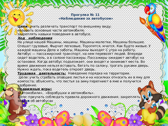 Прогулка № 11  «Наблюдение за автобусом» Цели :  учить различать транспорт по внешнему виду; называть основные части автомобиля; закреплять навыки поведения в автобусе. Ход наблюдения На улице нашей Машины, машины. Машины-малютки, Машины большие. Спешат грузовые, Фырчат легковые, Торопятся, мчатся, Как будто живые. У каждой машины Дела и заботы, Машины выходят С утра на работу. Автобус — пассажирский транспорт, на нем перевозят людей. Впереди сидит водитель, а в салоне пассажиры. Пассажиры ожида­ют автобус на остановке. Когда автобус подъезжает, они входят и занимают места. Во время движения нельзя вставать, бегать по са­лону, трогать руками дверь. Нужно ждать, пока водитель откроет дверь. Трудовая деятельность: Наведение порядка на территории.  Цели: учить сгребать опавшие листья и на носилках относить их в яму для компоста; объяснять, что листья за зиму перегниют в яме и получится удобрение. Подвижные игры: «Автомобили», «Воробушки и автомобиль». Цели: приучать соблюдать правила дорожного движения; закреплять знания об автобусах 