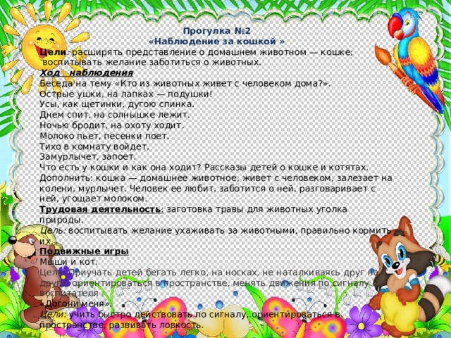 Прогулка №2 «Наблюдение за кошкой » Цели : расширять представление о домашнем животном — кошке;  воспитывать желание заботиться о животных. Ход наблюдения Беседа на тему «Кто из животных живет с человеком дома?». Острые ушки, на лапках — подушки! Усы, как щетинки, дугою спинка. Днем спит, на солнышке лежит. Ночью бродит, на охоту ходит. Молоко пьет, песенки поет. Тихо в комнату войдет, Замурлычет, запоет. Что есть у кошки и как она ходит? Рассказы детей о кошке и котятах. Дополнить: кошка — домашнее животное, живет с челове­ком, залезает на колени, мурлычет. Человек ее любит, заботится о ней, разговаривает с ней, угощает молоком. Трудовая деятельность : заготовка травы для животных уголка природы. Цель: воспитывать желание ухаживать за животными, правильно кормить их. Подвижные игры Мыши и кот.  Цель: Приучать детей бегать легко, на носках, не натал­киваясь друг на друга; ориентироваться в пространстве, менять движения по сигналу воспитателя  «Догони меня». Цели: учить быстро действовать по сигналу, ориентироваться в пространстве; развивать ловкость. 