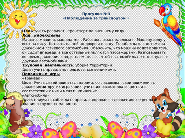 Прогулка №3 «Наблюдение за транспортом »  Цель : учить различать транспорт по внешнему виду. Ход наблюдения Машина, машина, машина моя, Работаю ловко педалями я. Машину веду у всех на виду, Катаюсь на ней во дворе и в саду. Понаблюдать с детьми за движением легкового автомобиля. Объяснить, что машину ведет водитель, он сидит впереди, а все остальные являются пассажирами. Разговаривать во время движе­ния с водителем нельзя, чтобы автомобиль не столкнулся с други­ми автомобилями. Трудовая деятельность : уборка территории. Цель: учить правильно пользоваться веничками. Подвижные игры «Трамваи»  Цель: Учить детей двигаться парами, согласовывая свои движения с движениями других играющих; учить их распознавать цвета и в соответствии с ними менять движение «Автомобили» Цели: приучать соблюдать правила дорожного движения; закреплять знания о грузовых машинах. 