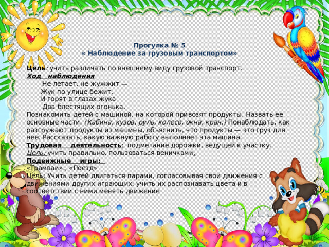 Прогулка № 5 « Наблюдение за грузовым транспортом» Цель : учить различать по внешнему виду грузовой транспорт. Ход наблюдения  Не летает, не жужжит —  Жук по улице бежит.  И горят в глазах жука  Два блестящих огонька. Познакомить детей с машиной, на которой привозят продукты. Назвать ее основные части. (Кабина, кузов, руль, колесо, окна, кран.) Понаблюдать, как разгружают продукты из машины, объяснить, что продукты — это груз для нее. Рассказать, какую важную работу выполняет эта машина. Трудовая деятельность : подметание дорожки, ведущей к участку. Цель: учить правильно, пользоваться веничками . Подвижные игры: «Трамваи»., «Поезд» Цель: Учить детей двигаться парами, согласовывая свои движения с движениями других играющих; учить их распознавать цвета и в соответствии с ними менять движение 