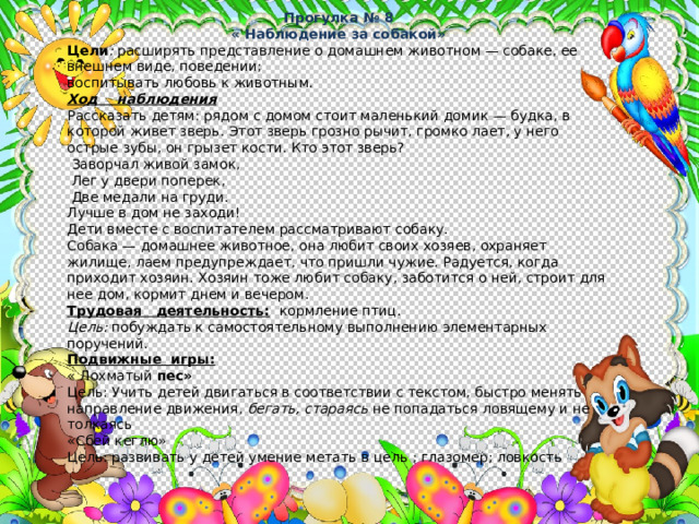 Прогулка № 8 « Наблюдение за собакой» Цели : расширять представление о домашнем животном — собаке, ее внешнем виде, поведении; воспитывать любовь к животным. Ход наблюдения Рассказать детям: рядом с домом стоит маленький домик — буд­ка, в которой живет зверь. Этот зверь грозно рычит, громко лает, у него острые зубы, он грызет кости. Кто этот зверь?  Заворчал живой замок,  Лег у двери поперек,  Две медали на груди. Лучше в дом не заходи! Дети вместе с воспитателем рассматривают собаку. Собака — до­машнее животное, она любит своих хозяев, охраняет жилище, лаем предупреждает, что пришли чужие. Радуется, когда приходит хозяин. Хозяин тоже любит собаку, заботится о ней, строит для нее дом, кормит днем и вечером. Трудовая деятельность:  кормление птиц. Цель: побуждать к самостоятельному выполнению элементарных поручений. Подвижные игры:  « Лохматый пес» Цель: Учить детей двигаться в соответствии с текстом, быстро менять направление движения, бегать, стараясь не попа­даться ловящему и не толкаясь «Сбей кеглю» Цель: развивать у детей умение метать в цель ; глазомер; ловкость 